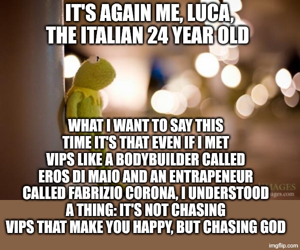 Reflection | IT'S AGAIN ME, LUCA, THE ITALIAN 24 YEAR OLD; WHAT I WANT TO SAY THIS TIME IT'S THAT EVEN IF I MET VIPS LIKE A BODYBUILDER CALLED EROS DI MAIO AND AN ENTRAPENEUR CALLED FABRIZIO CORONA, I UNDERSTOOD A THING: IT'S NOT CHASING VIPS THAT MAKE YOU HAPPY, BUT CHASING GOD | image tagged in kermit reflecting | made w/ Imgflip meme maker