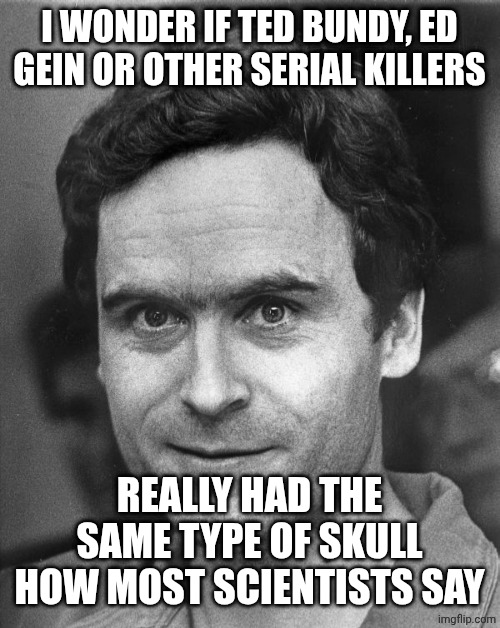 Ted bundy | I WONDER IF TED BUNDY, ED GEIN OR OTHER SERIAL KILLERS; REALLY HAD THE SAME TYPE OF SKULL HOW MOST SCIENTISTS SAY | image tagged in ted bundy | made w/ Imgflip meme maker