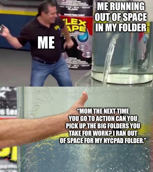 Flex Tape | ME RUNNING OUT OF SPACE IN MY FOLDER; ME; “MOM THE NEXT TIME YOU GO TO ACTION CAN YOU PICK UP THE BIG FOLDERS YOU TAKE FOR WORK? I RAN OUT OF SPACE FOR MY NYCPAD FOLDER.” | image tagged in flex tape | made w/ Imgflip meme maker