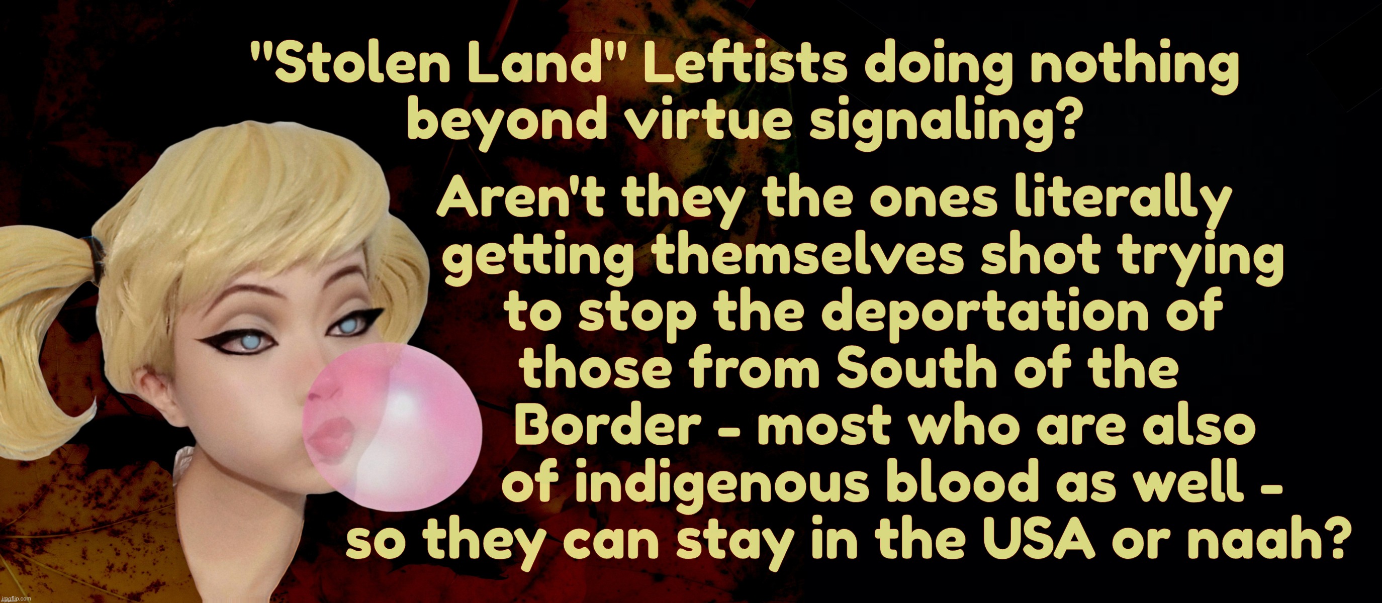 Aren't they the ones literally
    getting themselves shot trying
     to stop the deportation of 
  those from South of the
       Border - most who are also
        of indigenous blood as well -
  so they can stay in the USA or naah? "Stolen Land" Leftists doing nothing
beyond virtue signaling? | image tagged in harley quinn | made w/ Imgflip meme maker