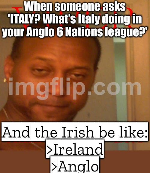 When someone asks 'ITALY? What’s Italy doing in your Anglo 6 Nations league?'; And the Irish be like: >Ireland >Anglo | When someone asks 'ITALY? What’s Italy doing in your Anglo 6 Nations league?'; And the Irish be like:
>Ireland
>Anglo | image tagged in viper,ireland,irish,rugby,english,celtics | made w/ Imgflip meme maker