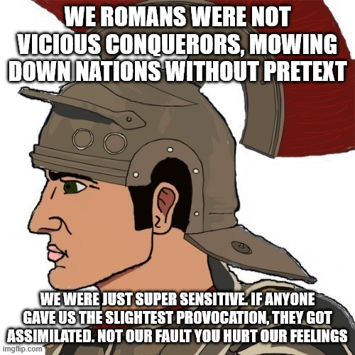 Roman Chad | WE ROMANS WERE NOT VICIOUS CONQUERORS, MOWING DOWN NATIONS WITHOUT PRETEXT; WE WERE JUST SUPER SENSITIVE. IF ANYONE GAVE US THE SLIGHTEST PROVOCATION, THEY GOT ASSIMILATED. NOT OUR FAULT YOU HURT OUR FEELINGS | image tagged in roman chad | made w/ Imgflip meme maker