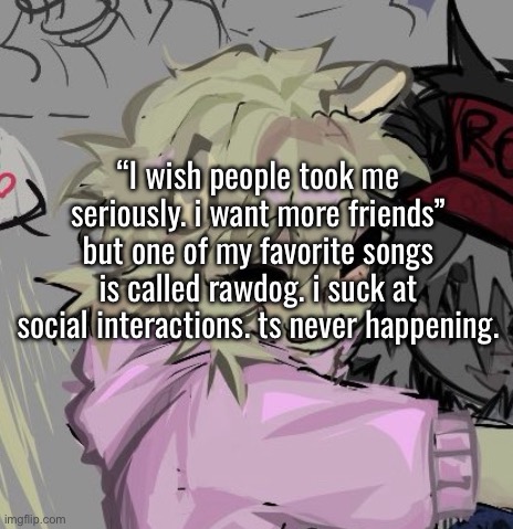 “I wish people took me seriously. i want more friends” but one of my favorite songs is called rawdog. i suck at social interactions. ts never happening. | made w/ Imgflip meme maker