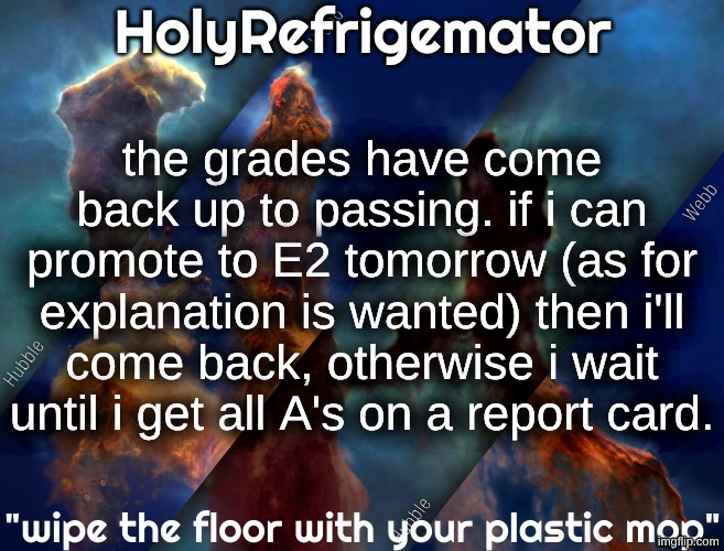 HolyRefrigemator temp | the grades have come back up to passing. if i can promote to E2 tomorrow (as for explanation is wanted) then i'll come back, otherwise i wait until i get all A's on a report card. | image tagged in holyrefrigemator temp | made w/ Imgflip meme maker