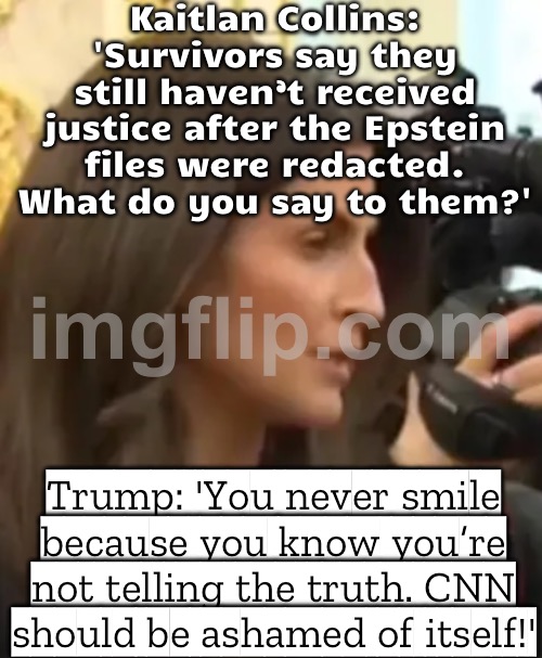 CNN reporter asks about redacted Epstein files; Trump: 'You're not smiling because you know you're not telling the truth!' | Kaitlan Collins: 'Survivors say they still haven’t received justice after the Epstein files were redacted. What do you say to them?'; Trump: 'You never smile because you know you’re not telling the truth. CNN should be ashamed of itself!' | image tagged in trump snaps,jeffrey epstein,donald trump,cnn,journalism,conspiracy | made w/ Imgflip meme maker
