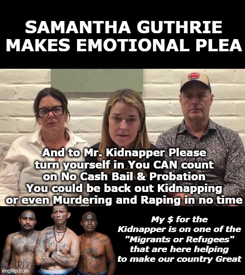 Let's see if their policies hold on THIS one | SAMANTHA GUTHRIE MAKES EMOTIONAL PLEA; And to Mr. Kidnapper Please turn yourself in You CAN count on No Cash Bail & Probation You could be back out Kidnapping or even Murdering and Raping in no time; My $ for the Kidnapper is on one of the "Migrants or Refugees" that are here helping to make our country Great | image tagged in samantha guthrie emotional plea meme | made w/ Imgflip meme maker