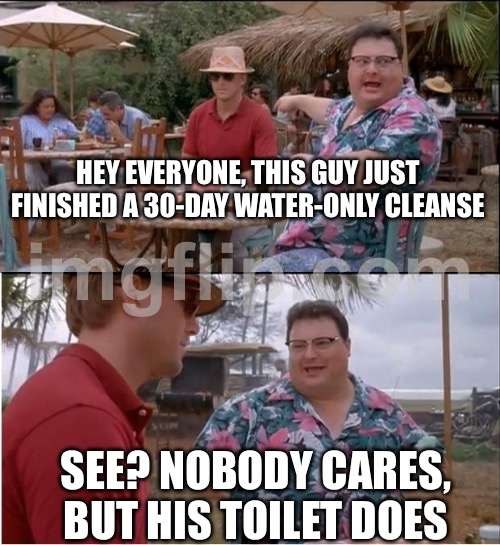 HEY EVERYONE, THIS GUY JUST FINISHED A 30-DAY WATER-ONLY CLEANSE | HEY EVERYONE, THIS GUY JUST FINISHED A 30-DAY WATER-ONLY CLEANSE; SEE? NOBODY CARES, BUT HIS TOILET DOES | image tagged in memes,see nobody cares,health,water,fasting,nobody cares | made w/ Imgflip meme maker
