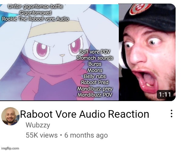 Reacting to vore audio be like : | Unfair gigantamax battle
Gigantamaxed Rookie The Raboot vore Audio; Soft vore POV
Stomach sounds
Burps
Moans
Belly rubs
Raboot Pred
Mandibuzz prey
Mandibuzz POV; Raboot Vore Audio | image tagged in rookie the raboot,rookie,raboot,pokemon,vore,shitpost | made w/ Imgflip meme maker