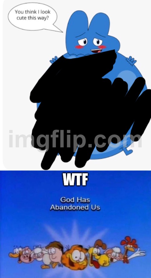 MY EYE HAVE BEEN ASSAULTED | WTF | image tagged in garfield god has abandoned us,wtf,my eyes,inflation,bfb | made w/ Imgflip meme maker