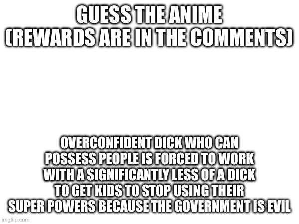 4th Minigame. | GUESS THE ANIME
(REWARDS ARE IN THE COMMENTS); OVERCONFIDENT DICK WHO CAN POSSESS PEOPLE IS FORCED TO WORK WITH A SIGNIFICANTLY LESS OF A DICK TO GET KIDS TO STOP USING THEIR SUPER POWERS BECAUSE THE GOVERNMENT IS EVIL | made w/ Imgflip meme maker