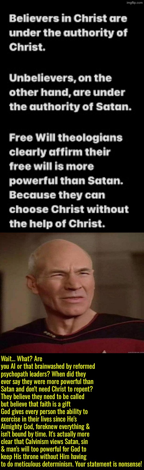 Another nonsensical Calvinist statement that projects | Wait... What? Are you AI or that brainwashed by reformed psychopath leaders? When did they ever say they were more powerful than Satan and don't need Christ to repent? They believe they need to be called but believe that faith is a gift God gives every person the ability to exercise in their lives since He's Almighty God, foreknew everything & isn't bound by time. It's actually more clear that Calvinism views Satan, sin & man's will too powerful for God to keep His throne without Him having to do meticulous determinism. Your statement is nonsense! | image tagged in calvinism,calvinist memes,anti calvinism,reformed theology,ai generated,picard wtf | made w/ Imgflip meme maker