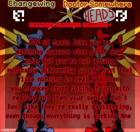 mecore <3 | POV it feels like you're watching someone else pilot your body but you're not acting noticably differently so you just feel like nothing is real and then you highkey start losing touch with reality and then your senses don't feel like they're really registering, even though everything is working fine | image tagged in changewing doctor somewhere ultrakill shared template | made w/ Imgflip meme maker