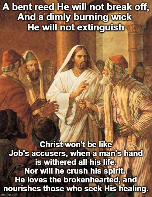 Jesus Heals Man with withered hand | A bent reed He will not break off,
And a dimly burning wick 
He will not extinguish; Christ won't be like Job's accusers, when a man's hand is withered all his life. Nor will he crush his spirit. 
He loves the brokenhearted, and nourishes those who seek His healing. | image tagged in jesus heals man with withered hand | made w/ Imgflip meme maker
