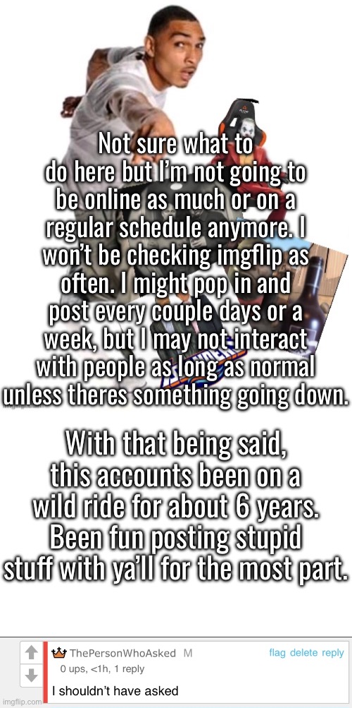 Not a full goodbye, but it’s about time I start dropping activity on this site | Not sure what to do here but I’m not going to be online as much or on a regular schedule anymore. I won’t be checking imgflip as often. I might pop in and post every couple days or a week, but I may not interact with people as long as normal unless theres something going down. With that being said, this accounts been on a wild ride for about 6 years. Been fun posting stupid stuff with ya’ll for the most part. | image tagged in funny image,i shouldn t have asked | made w/ Imgflip meme maker