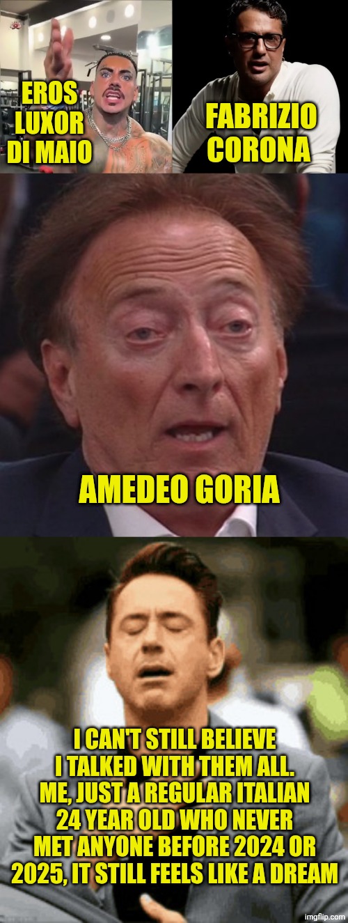 Not for brag myself but It still feels like a dream | EROS LUXOR DI MAIO; FABRIZIO CORONA; AMEDEO GORIA; I CAN'T STILL BELIEVE I TALKED WITH THEM ALL. ME, JUST A REGULAR ITALIAN 24 YEAR OLD WHO NEVER MET ANYONE BEFORE 2024 OR 2025, IT STILL FEELS LIKE A DREAM | image tagged in sigh of relief | made w/ Imgflip meme maker