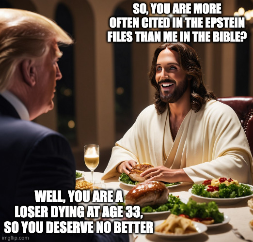 Trump trumping Jesus | SO, YOU ARE MORE OFTEN CITED IN THE EPSTEIN FILES THAN ME IN THE BIBLE? WELL, YOU ARE A LOSER DYING AT AGE 33, SO YOU DESERVE NO BETTER | image tagged in donald trump jesus christ last supper,trump rising over jesus,epstein files vs bible | made w/ Imgflip meme maker