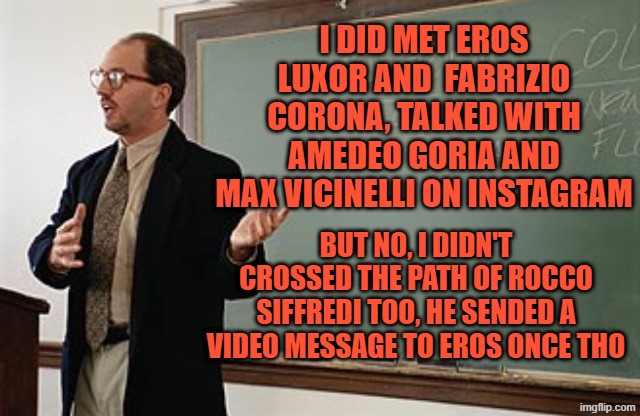 Teacher explains | I DID MET EROS LUXOR AND  FABRIZIO CORONA, TALKED WITH AMEDEO GORIA AND MAX VICINELLI ON INSTAGRAM; BUT NO, I DIDN'T CROSSED THE PATH OF ROCCO SIFFREDI TOO, HE SENDED A VIDEO MESSAGE TO EROS ONCE THO | image tagged in teacher explains | made w/ Imgflip meme maker
