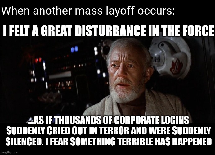 Obi-Wan cried out | When another mass layoff occurs:; I FELT A GREAT DISTURBANCE IN THE FORCE; ...AS IF THOUSANDS OF CORPORATE LOGINS SUDDENLY CRIED OUT IN TERROR AND WERE SUDDENLY SILENCED. I FEAR SOMETHING TERRIBLE HAS HAPPENED | image tagged in obi-wan cried out | made w/ Imgflip meme maker