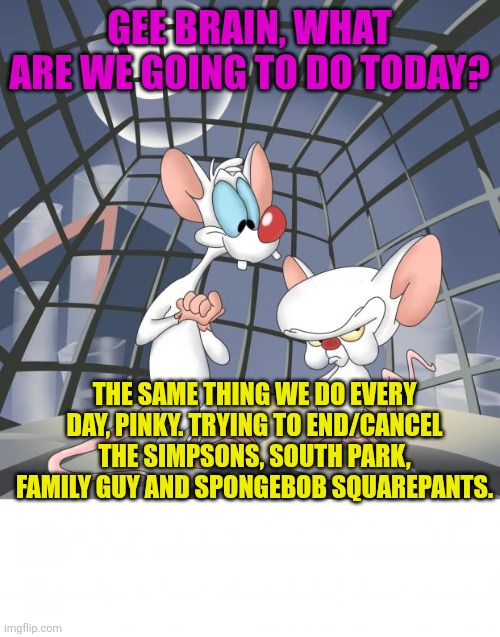 Pinky and the brain | GEE BRAIN, WHAT ARE WE GOING TO DO TODAY? THE SAME THING WE DO EVERY DAY, PINKY. TRYING TO END/CANCEL THE SIMPSONS, SOUTH PARK, FAMILY GUY AND SPONGEBOB SQUAREPANTS. | image tagged in pinky and the brain,the simpsons,south park,spongebob squarepants,family guy | made w/ Imgflip meme maker