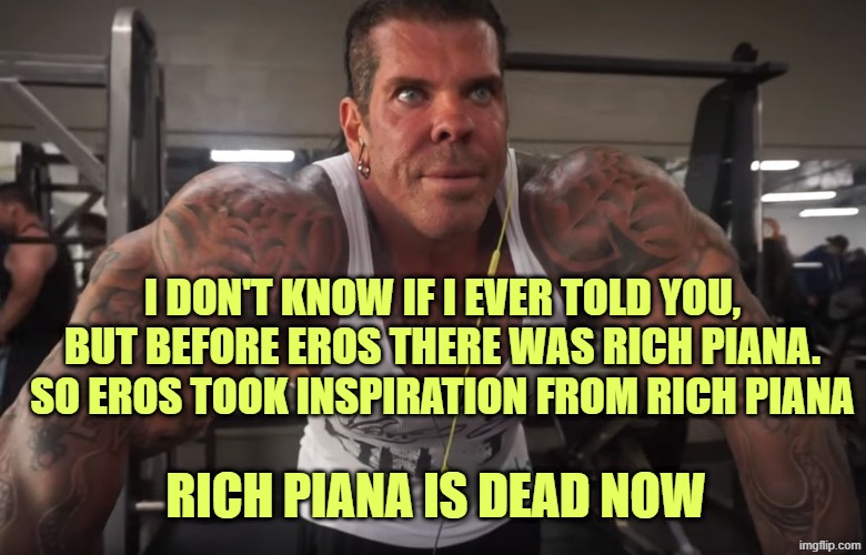 rich piana | I DON'T KNOW IF I EVER TOLD YOU, BUT BEFORE EROS THERE WAS RICH PIANA. SO EROS TOOK INSPIRATION FROM RICH PIANA; RICH PIANA IS DEAD NOW | image tagged in rich piana | made w/ Imgflip meme maker