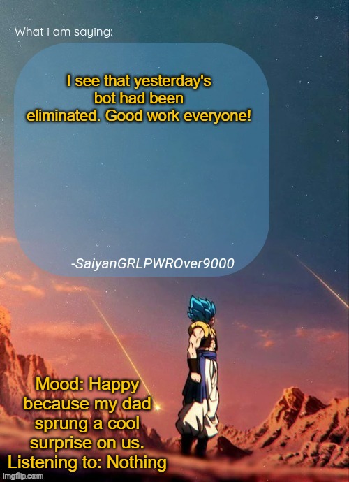 By "us" I mean my family. | I see that yesterday's bot had been eliminated. Good work everyone! Mood: Happy because my dad sprung a cool surprise on us.
Listening to: Nothing | image tagged in sayiangrlpwrover9000's new announcement page | made w/ Imgflip meme maker