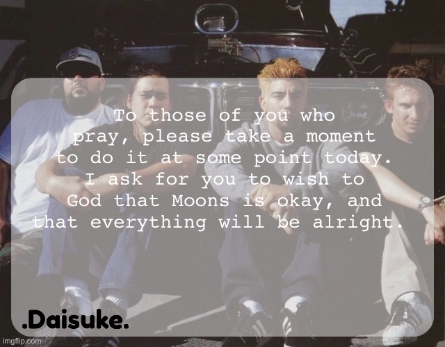 Pray for yourself too, but please, pray for her as well. | To those of you who pray, please take a moment to do it at some point today. I ask for you to wish to God that Moons is okay, and that everything will be alright. | image tagged in dai deftones temp | made w/ Imgflip meme maker