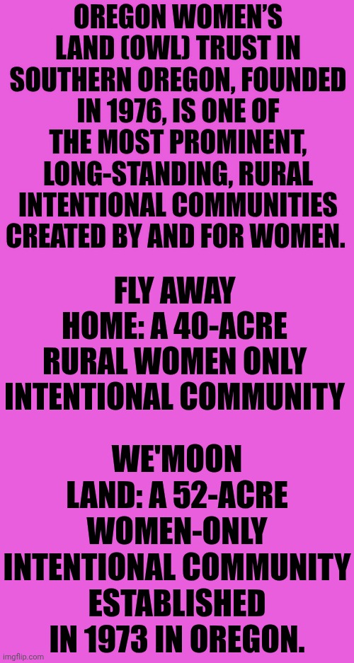 Women ONLY Communities Exist | OREGON WOMEN’S LAND (OWL) TRUST IN SOUTHERN OREGON, FOUNDED IN 1976, IS ONE OF THE MOST PROMINENT, LONG-STANDING, RURAL INTENTIONAL COMMUNITIES CREATED BY AND FOR WOMEN. FLY AWAY HOME: A 40-ACRE RURAL WOMEN ONLY INTENTIONAL COMMUNITY; WE'MOON LAND: A 52-ACRE WOMEN-ONLY INTENTIONAL COMMUNITY ESTABLISHED IN 1973 IN OREGON. | image tagged in memes,women,safety,no men allowed,there's hope,wake up | made w/ Imgflip meme maker