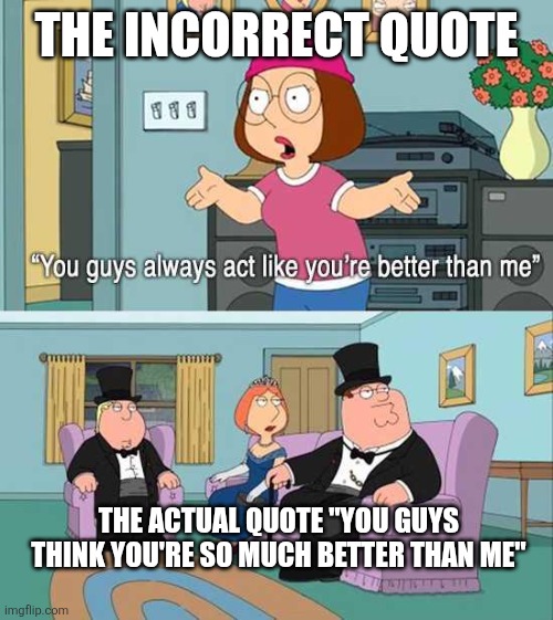 The actual thing Meg says IS better | THE INCORRECT QUOTE; THE ACTUAL QUOTE "YOU GUYS THINK YOU'RE SO MUCH BETTER THAN ME" | image tagged in you guys always act like you're better than me,family guy,you guys think you're so much better than me,meg | made w/ Imgflip meme maker