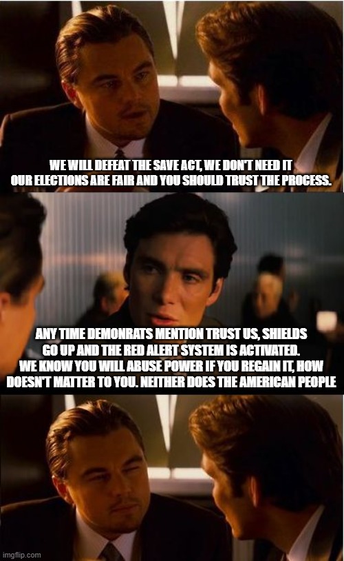 The party of evil, never sleeps | WE WILL DEFEAT THE SAVE ACT, WE DON'T NEED IT OUR ELECTIONS ARE FAIR AND YOU SHOULD TRUST THE PROCESS. ANY TIME DEMONRATS MENTION TRUST US, SHIELDS GO UP AND THE RED ALERT SYSTEM IS ACTIVATED. WE KNOW YOU WILL ABUSE POWER IF YOU REGAIN IT, HOW DOESN'T MATTER TO YOU. NEITHER DOES THE AMERICAN PEOPLE | image tagged in memes,inception,democrat evil,save act,election fraud,democrat war on america | made w/ Imgflip meme maker