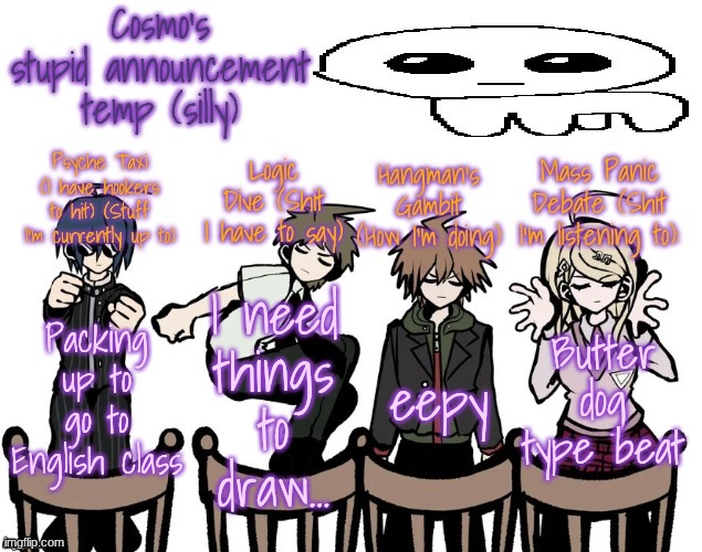 give me art suggestions | Packing up to go to English class; I need things to draw... eepy; Butter dog type beat | image tagged in cosmo's stupid announcement temp silly | made w/ Imgflip meme maker