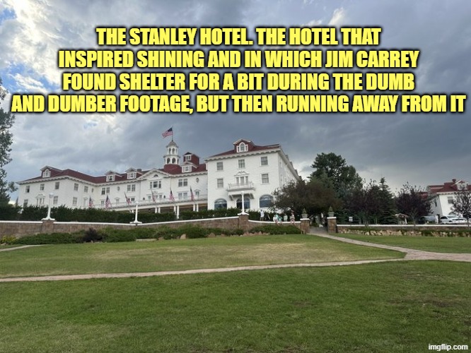 The Stanley hotel | THE STANLEY HOTEL. THE HOTEL THAT INSPIRED SHINING AND IN WHICH JIM CARREY FOUND SHELTER FOR A BIT DURING THE DUMB AND DUMBER FOOTAGE, BUT THEN RUNNING AWAY FROM IT | image tagged in the stanley hotel | made w/ Imgflip meme maker