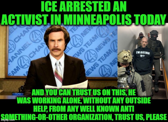 ICE ARRESTED AN ACTIVIST IN MINNEAPOLIS TODAY; AND YOU CAN TRUST US ON THIS, HE WAS WORKING ALONE, WITHOUT ANY OUTSIDE HELP, FROM ANY WELL KNOWN ANTI SOMETHING-OR-OTHER ORGANIZATION, TRUST US, PLEASE | image tagged in breaking news | made w/ Imgflip meme maker