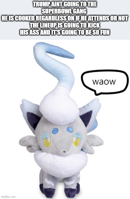 our president's a wimp </3 | TRUMP AINT GOING TO THE SUPERBOWL GANG 
HE IS COOKED REGARDLESS ON IF HE ATTENDS OR NOT
THE LINEUP IS GOING TO KICK HIS ASS AND IT'S GOING TO BE SO FUN | image tagged in waow | made w/ Imgflip meme maker