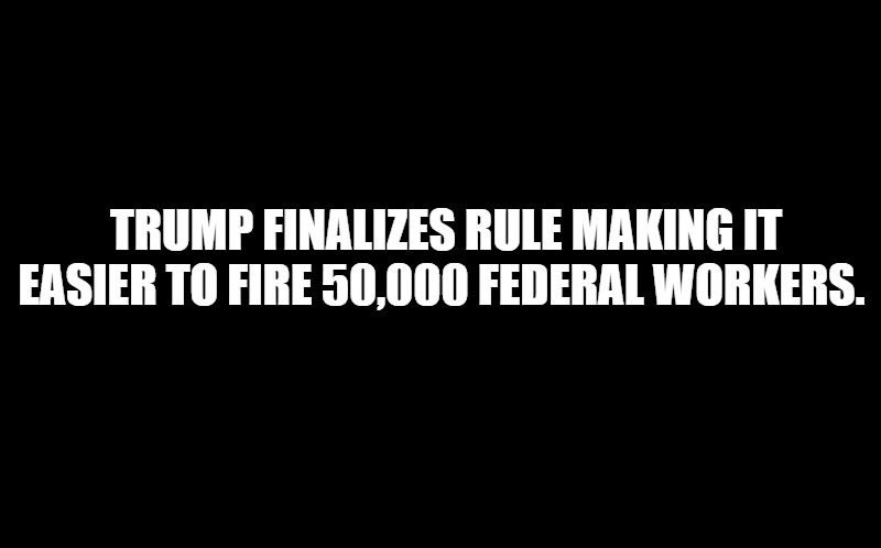 black screen | TRUMP FINALIZES RULE MAKING IT EASIER TO FIRE 50,000 FEDERAL WORKERS. | image tagged in black screen | made w/ Imgflip meme maker
