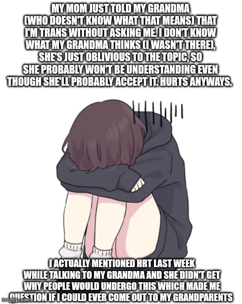 I'm scared of what she might think. She loves me to a degree that she'll probably accept it, but it'll be hard to explain to her | MY MOM JUST TOLD MY GRANDMA (WHO DOESN'T KNOW WHAT THAT MEANS) THAT I'M TRANS WITHOUT ASKING ME. I DON'T KNOW WHAT MY GRANDMA THINKS (I WASN'T THERE), SHE'S JUST OBLIVIOUS TO THE TOPIC, SO SHE PROBABLY WON'T BE UNDERSTANDING EVEN THOUGH SHE'LL PROBABLY ACCEPT IT. HURTS ANYWAYS. I ACTUALLY MENTIONED HRT LAST WEEK WHILE TALKING TO MY GRANDMA AND SHE DIDN'T GET WHY PEOPLE WOULD UNDERGO THIS WHICH MADE ME QUESTION IF I COULD EVER COME OUT TO MY GRANDPARENTS | image tagged in upset menhera chan egg,involuntary outing,upset,scared | made w/ Imgflip meme maker