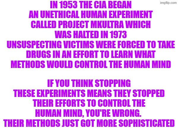 MKUltra more sophisticated | IN 1953 THE CIA BEGAN AN UNETHICAL HUMAN EXPERIMENT CALLED PROJECT MKULTRA WHICH WAS HALTED IN 1973
UNSUSPECTING VICTIMS WERE FORCED TO TAKE DRUGS IN AN EFFORT TO LEARN WHAT METHODS WOULD CONTROL THE HUMAN MIND; IF YOU THINK STOPPING THESE EXPERIMENTS MEANS THEY STOPPED THEIR EFFORTS TO CONTROL THE HUMAN MIND, YOU'RE WRONG.  THEIR METHODS JUST GOT MORE SOPHISTICATED | made w/ Imgflip meme maker