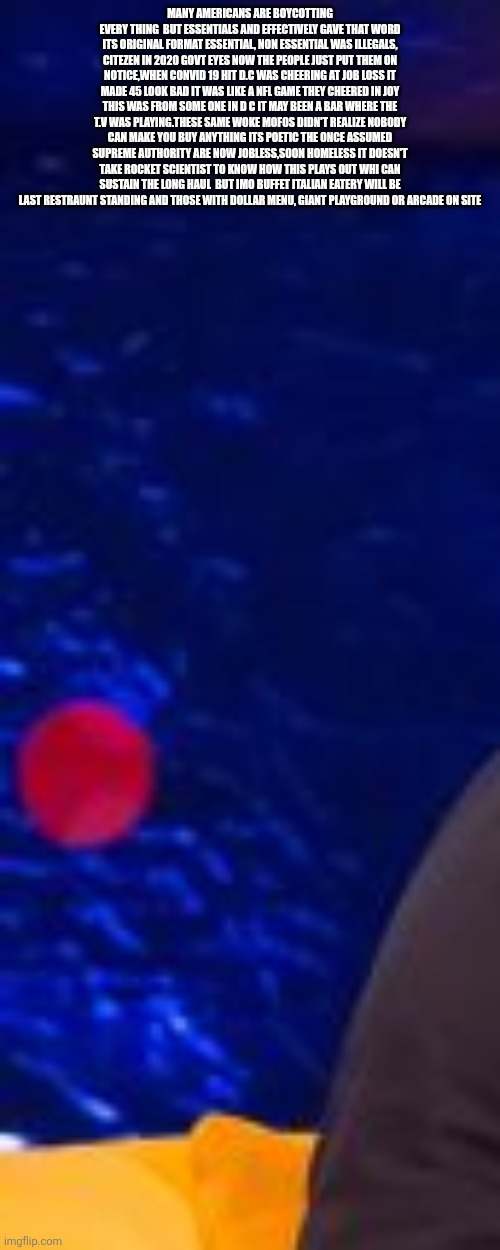 Tables have turned,mass boycott is putting haters on the street and the industry tips to stay in the game | MANY AMERICANS ARE BOYCOTTING EVERY THING  BUT ESSENTIALS AND EFFECTIVELY GAVE THAT WORD ITS ORIGINAL FORMAT ESSENTIAL, NON ESSENTIAL WAS ILLEGALS, CITEZEN IN 2020 GOVT EYES NOW THE PEOPLE JUST PUT THEM ON NOTICE,WHEN CONVID 19 HIT D.C WAS CHEERING AT JOB LOSS IT MADE 45 LOOK BAD IT WAS LIKE A NFL GAME THEY CHEERED IN JOY THIS WAS FROM SOME ONE IN D C IT MAY BEEN A BAR WHERE THE T.V WAS PLAYING.THESE SAME WOKE MOFOS DIDN'T REALIZE NOBODY CAN MAKE YOU BUY ANYTHING ITS POETIC THE ONCE ASSUMED SUPREME AUTHORITY ARE NOW JOBLESS,SOON HOMELESS IT DOESN'T TAKE ROCKET SCIENTIST TO KNOW HOW THIS PLAYS OUT WHI CAN SUSTAIN THE LONG HAUL  BUT IMO BUFFET ITALIAN EATERY WILL BE LAST RESTRAUNT STANDING AND THOSE WITH DOLLAR MENU, GIANT PLAYGROUND OR ARCADE ON SITE | image tagged in wtf,boycotting | made w/ Imgflip meme maker