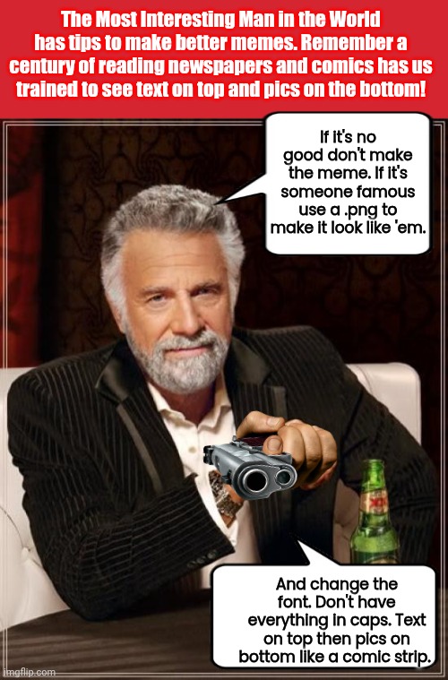How to make better memes | The Most Interesting Man in the World has tips to make better memes. Remember a century of reading newspapers and comics has us trained to see text on top and pics on the bottom! If it's no good don't make the meme. If it's someone famous use a .png to make it look like 'em. And change the font. Don't have everything in caps. Text on top then pics on bottom like a comic strip. | image tagged in memes,keep calm and carry on red,the most interesting man in the world | made w/ Imgflip meme maker