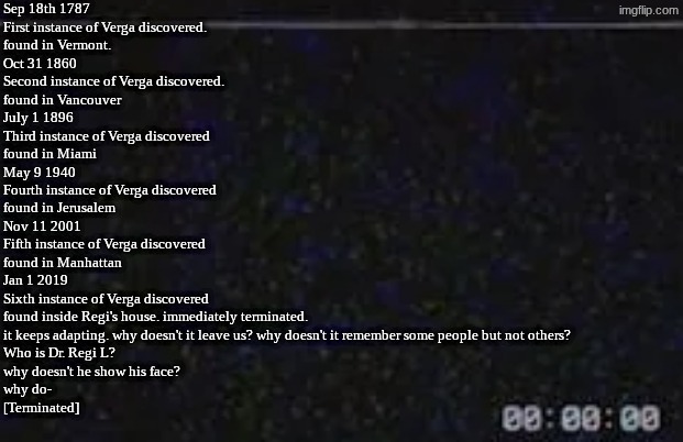 [CC] Verga | Sep 18th 1787
First instance of Verga discovered.
found in Vermont.

Oct 31 1860
Second instance of Verga discovered.
found in Vancouver 

July 1 1896
Third instance of Verga discovered 
found in Miami 

May 9 1940
Fourth instance of Verga discovered
found in Jerusalem

Nov 11 2001
Fifth instance of Verga discovered
found in Manhattan

Jan 1 2019
Sixth instance of Verga discovered
found inside Regi's house. immediately terminated.

it keeps adapting. why doesn't it leave us? why doesn't it remember some people but not others?
Who is Dr. Regi L?
why doesn't he show his face?
why do-
[Terminated] | image tagged in data logs,module 20104 | made w/ Imgflip meme maker