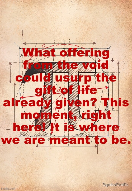 pi | What offering from the void could usurp the gift of life already given? This moment, right here! It is where we are meant to be. | image tagged in pi | made w/ Imgflip meme maker
