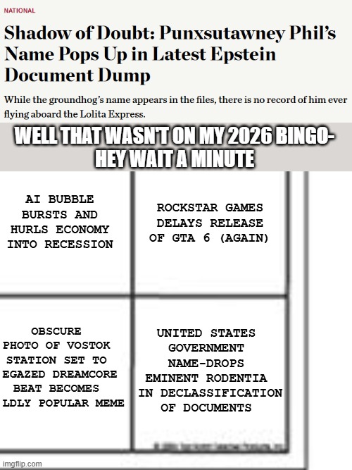 Punxsutawney Phil in Epstein Files | WELL THAT WASN'T ON MY 2026 BINGO-
HEY WAIT A MINUTE; AI BUBBLE BURSTS AND HURLS ECONOMY INTO RECESSION; ROCKSTAR GAMES DELAYS RELEASE OF GTA 6 (AGAIN); UNITED STATES GOVERNMENT
NAME-DROPS EMINENT RODENTIA
 IN DECLASSIFICATION OF DOCUMENTS; OBSCURE     
PHOTO OF VOSTOK     
STATION SET TO     
EGAZED DREAMCORE    
BEAT BECOMES     
LDLY POPULAR MEME | image tagged in blank bingo card | made w/ Imgflip meme maker