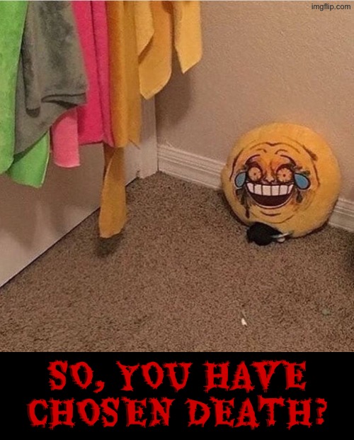 So, you have chosen death? | SO, YOU HAVE CHOSEN DEATH? | image tagged in cursed images,so you have chosen death,dude wtf,what a terrible day to have eyes,drink bleach,oh shi- | made w/ Imgflip meme maker