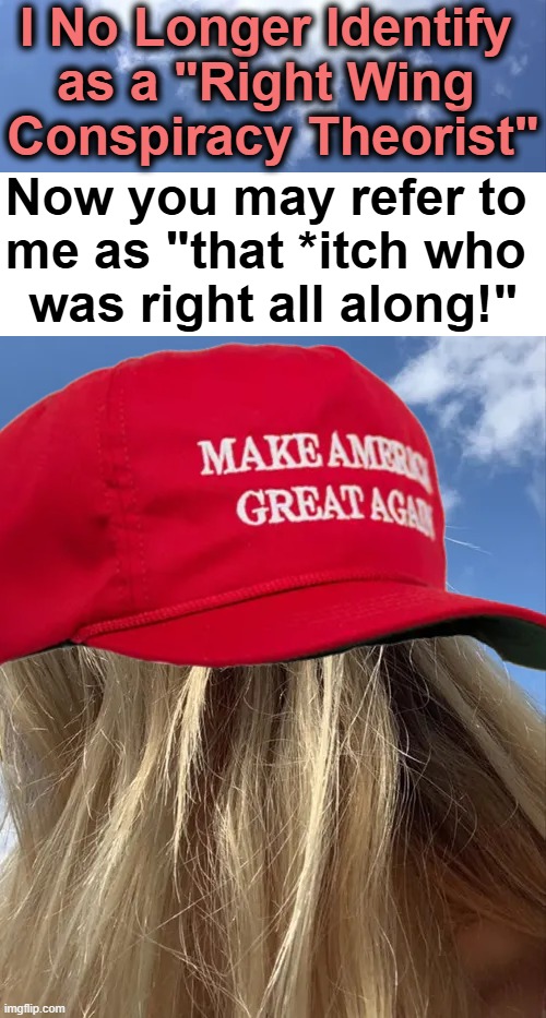 It is what it is.... | I No Longer Identify 
as a "Right Wing 
Conspiracy Theorist"; Now you may refer to 
me as "that *itch who 
was right all along!" | image tagged in the truth,funny because it's true,conspiracy theory,political humor,donald trump approves,maga | made w/ Imgflip meme maker