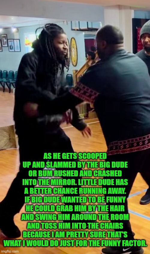 Funny | AS HE GETS SCOOPED UP AND SLAMMED BY THE BIG DUDE OR BUM RUSHED AND CRASHED INTO THE MIRROR. LITTLE DUDE HAS A BETTER CHANCE RUNNING AWAY. IF BIG DUDE WANTED TO BE FUNNY HE COULD GRAB HIM BY THE HAIR AND SWING HIM AROUND THE ROOM AND TOSS HIM INTO THE CHAIRS BECAUSE I AM PRETTY SURE THAT'S WHAT I WOULD DO JUST FOR THE FUNNY FACTOR. | image tagged in funny,martial arts,instructions,fighting,bullshit,hair | made w/ Imgflip meme maker