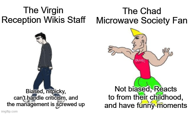 The Virgin Reception Wikis Staff vs The Microwave Society Fan | The Chad Microwave Society Fan; The Virgin Reception Wikis Staff; Not biased, Reacts to from their childhood, and have funny moments; Biased, nitpicky, can't handle criticism, and the management is screwed up | image tagged in virgin vs chad | made w/ Imgflip meme maker