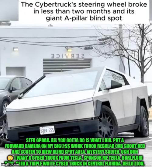 Funny | STFU OPRAH. ALL YOU GOTTA DO IS WHAT I DID. PUT A FORWARD CAMERA ON MY BIG@$$ WORK TRUCK REGULAR CAB SHORT BED AND SCREEN TO VIEW BLIND SPOT AREA. MYSTERY SOLVED. UGH DUH 🙄 I WANT A CYBER TRUCK FROM TESLA. SPONSOR ME TESLA. BORI.FLORI HERE. NEED A TRIPLE WHITE CYBER TRUCK IN CENTRAL FLORIDA. HELLO ELON. | image tagged in funny,sponsor,elon musk,tesla,cybertruck,florida | made w/ Imgflip meme maker