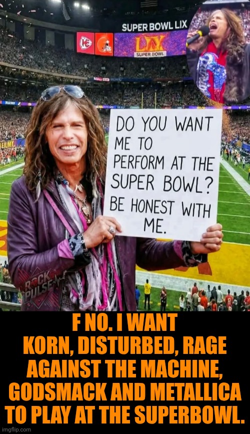 Funny | F NO. I WANT KORN, DISTURBED, RAGE AGAINST THE MACHINE, GODSMACK AND METALLICA TO PLAY AT THE SUPERBOWL. | image tagged in funny,politics,super bowl,superbowl,music,halftime | made w/ Imgflip meme maker