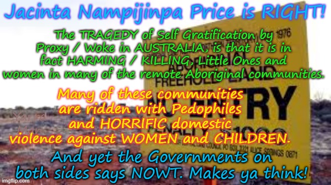 One of the tragedies of Self Gratification by Proxy / Woke, is that it helps kill PEOPLE! | Jacinta Nampijinpa Price is RIGHT! The TRAGEDY of Self Gratification by Proxy / Woke in AUSTRALIA, is that it is in fact HARMING / KILLING, Little Ones and women in many of the remote Aboriginal communities. Many of these communities are ridden with Pedophiles and HORRIFIC domestic violence against WOMEN and CHILDREN. Yarra Man; And yet the Governments on both sides says NOWT. Makes ya think! | image tagged in jacinta nampijinpa price,aboriginal australia,far left progressive labor,pedophiles,domestic violence,murder rape | made w/ Imgflip meme maker