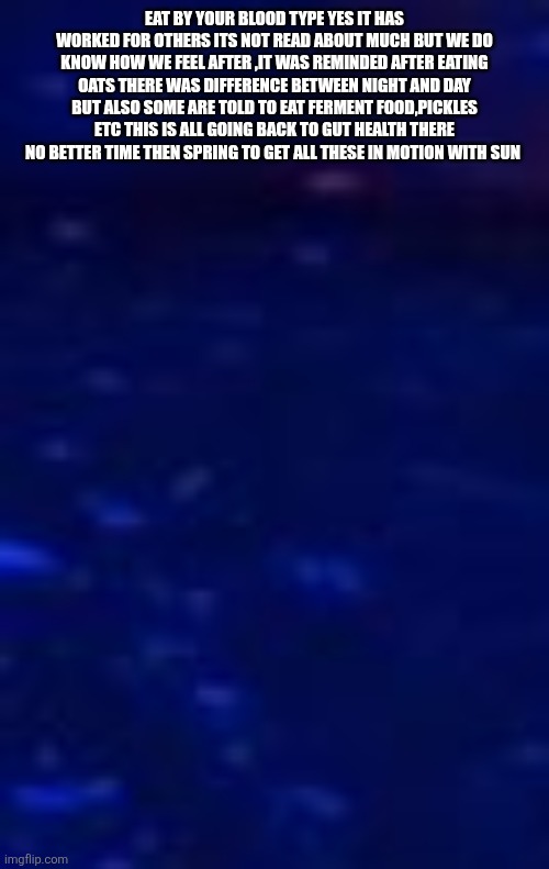 FANTASTIC HEALTH FRIDAY | EAT BY YOUR BLOOD TYPE YES IT HAS WORKED FOR OTHERS ITS NOT READ ABOUT MUCH BUT WE DO KNOW HOW WE FEEL AFTER ,IT WAS REMINDED AFTER EATING OATS THERE WAS DIFFERENCE BETWEEN NIGHT AND DAY BUT ALSO SOME ARE TOLD TO EAT FERMENT FOOD,PICKLES ETC THIS IS ALL GOING BACK TO GUT HEALTH THERE NO BETTER TIME THEN SPRING TO GET ALL THESE IN MOTION WITH SUN | image tagged in oats | made w/ Imgflip meme maker