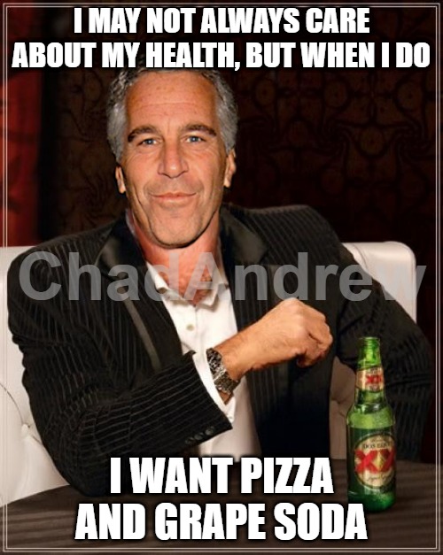 Looks like the "conspiracy theorists" were correct about the Pizzagate "conspiracy." | I MAY NOT ALWAYS CARE ABOUT MY HEALTH, BUT WHEN I DO; I WANT PIZZA AND GRAPE SODA | image tagged in the most interesting epstein,jeffrey epstein,pizzagate | made w/ Imgflip meme maker